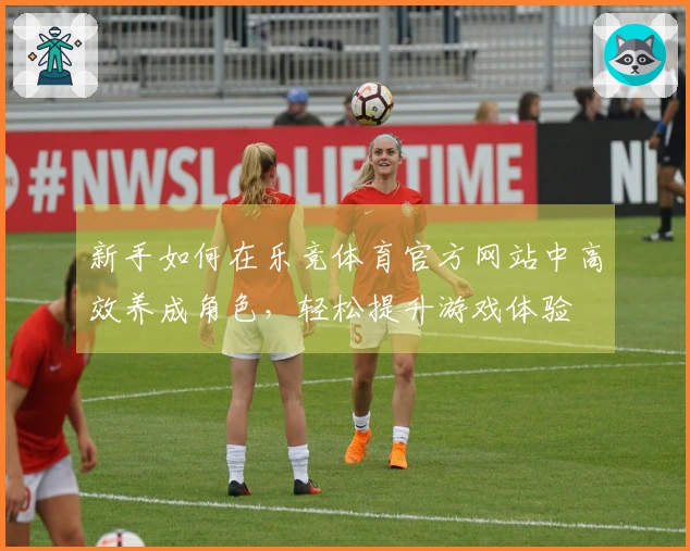 新手如何在乐竞体育官方网站中高效养成角色，轻松提升游戏体验